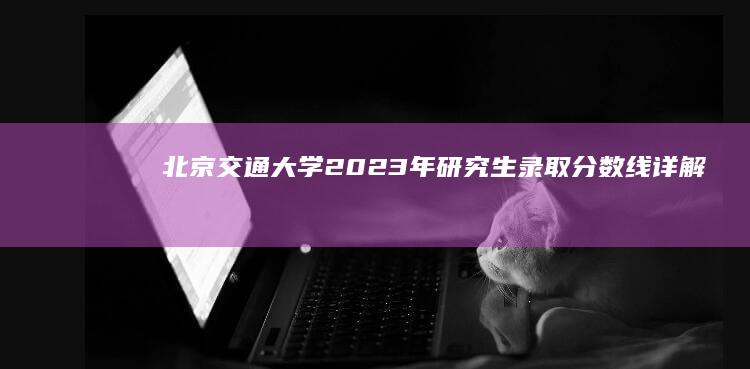 北京交通大学2023年研究生录取分数线详解